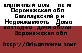 кирпичный дом 100кв.м - Воронежская обл., Семилукский р-н Недвижимость » Дома, коттеджи, дачи обмен   . Воронежская обл.